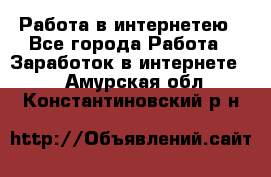 Работа в интернетею - Все города Работа » Заработок в интернете   . Амурская обл.,Константиновский р-н